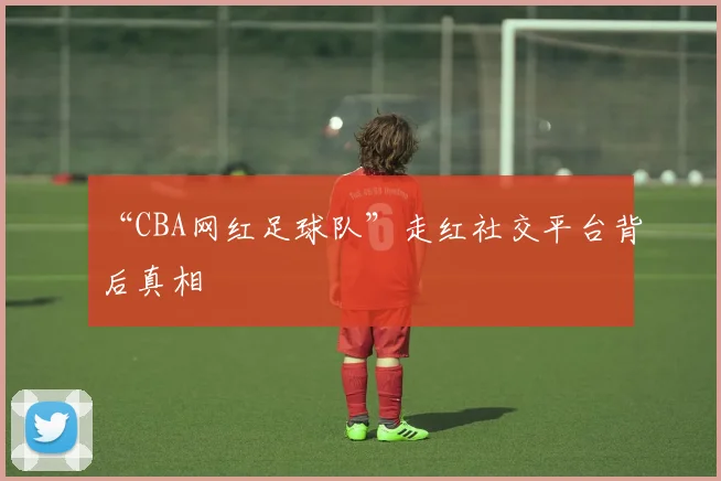 “CBA网红足球队”走红社交平台背后真相