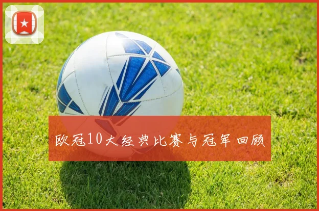 欧冠10大经典比赛与冠军回顾