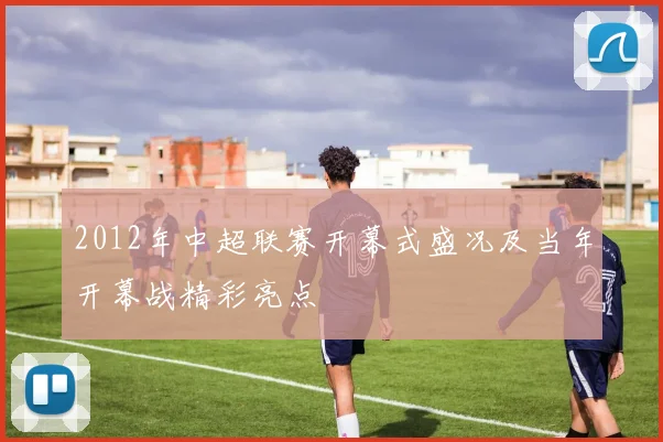 2012年中超联赛开幕式盛况及当年开幕战精彩亮点