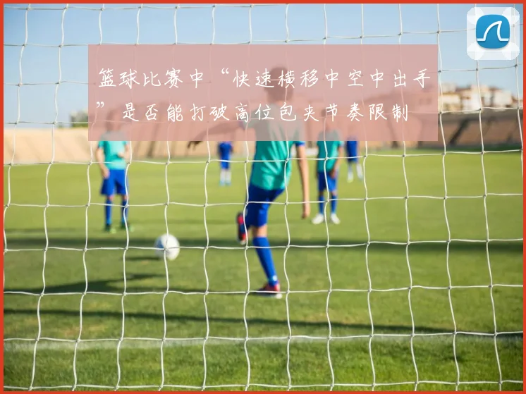 篮球比赛中“快速横移中空中出手”是否能打破高位包夹节奏限制